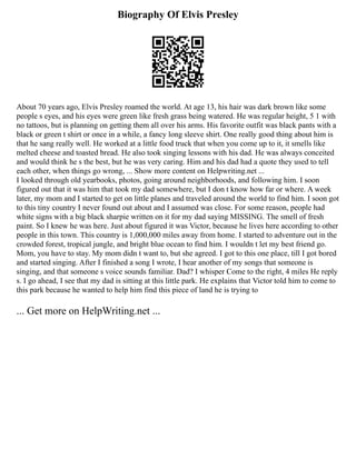 Biography Of Elvis Presley
About 70 years ago, Elvis Presley roamed the world. At age 13, his hair was dark brown like some
people s eyes, and his eyes were green like fresh grass being watered. He was regular height, 5 1 with
no tattoos, but is planning on getting them all over his arms. His favorite outfit was black pants with a
black or green t shirt or once in a while, a fancy long sleeve shirt. One really good thing about him is
that he sang really well. He worked at a little food truck that when you come up to it, it smells like
melted cheese and toasted bread. He also took singing lessons with his dad. He was always conceited
and would think he s the best, but he was very caring. Him and his dad had a quote they used to tell
each other, when things go wrong, ... Show more content on Helpwriting.net ...
I looked through old yearbooks, photos, going around neighborhoods, and following him. I soon
figured out that it was him that took my dad somewhere, but I don t know how far or where. A week
later, my mom and I started to get on little planes and traveled around the world to find him. I soon got
to this tiny country I never found out about and I assumed was close. For some reason, people had
white signs with a big black sharpie written on it for my dad saying MISSING. The smell of fresh
paint. So I knew he was here. Just about figured it was Victor, because he lives here according to other
people in this town. This country is 1,000,000 miles away from home. I started to adventure out in the
crowded forest, tropical jungle, and bright blue ocean to find him. I wouldn t let my best friend go.
Mom, you have to stay. My mom didn t want to, but she agreed. I got to this one place, till I got bored
and started singing. After I finished a song I wrote, I hear another of my songs that someone is
singing, and that someone s voice sounds familiar. Dad? I whisper Come to the right, 4 miles He reply
s. I go ahead, I see that my dad is sitting at this little park. He explains that Victor told him to come to
this park because he wanted to help him find this piece of land he is trying to
... Get more on HelpWriting.net ...
 