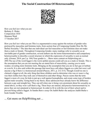The Social Construction Of Heterosexuality
How you feel isn t what you are
Bethany E. Drake
Composition 1010
Shannon Ward
17 October 2017
How you feel isn t what you are This is a argumentative essay against the notions of gender roles
portrayed by masculine and feminine traits, from section four of Composing Gender How Do We
Define Sexuality ? The idea that one individual can feel masculine or feel feminine does not make
them a male or female. Throughout Composing Gender, many readings refer to sexuality as an
inevitable part of gender construction, several authors use the terms heteronormative and compulsory
heterosexuality to describe a social structure in which the expression of sexuality is seen as normal
only. (Groner, 2014, par.3 p. 184) Your gender is ... Show more content on Helpwriting.net ...
209) The use of the word faggot is the worst epithet anyone could call you as a male or female. This is
the assumption that you are not meeting the un stated facts of masculinity, causing you to seem
weaker, revealing more feminine traits. Bringing on the assumption that you are in fact gay or lesbian
or even bi. It is also said within this passage that most boys call others faggots as a joke but won t call
anyone a fag if there is a homosexual around (Pascoe, 2011, p. 212 213). Though overall no one is
claimed a faggot at all, the only thing that these children used to determine who was or wasn t a fag
was their clothes how they took care of themselves and other things. Pascoe seems that the term
faggot is more of a way for kids to put up a wall against homophobia, and create some type of borders
against male sexuality. Going back to my thesis, these adolescent boys already know the difference
between a gay and straight boy. They can tell when one is being very prominent about his sexuality as
stated above, so they won t call them a fag. These boys are natural, and practice heteronormativity to
prove they are not unnatural or heterosexual. In order to fit in with the rest of their school and to
prevent being called a faggot. In Sandra Bem s essay On Judith Butler she analyzes Judith Butler s
book Gender Trouble:
... Get more on HelpWriting.net ...
 