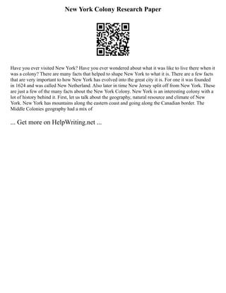 New York Colony Research Paper
Have you ever visited New York? Have you ever wondered about what it was like to live there when it
was a colony? There are many facts that helped to shape New York to what it is. There are a few facts
that are very important to how New York has evolved into the great city it is. For one it was founded
in 1624 and was called New Netherland. Also later in time New Jersey split off from New York. These
are just a few of the many facts about the New York Colony. New York is an interesting colony with a
lot of history behind it. First, let us talk about the geography, natural resource and climate of New
York. New York has mountains along the eastern coast and going along the Canadian border. The
Middle Colonies geography had a mix of
... Get more on HelpWriting.net ...
 