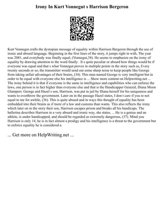 Irony In Kurt Vonnegut s Harrison Bergeron
Kurt Vonnegut crafts the dystopian message of equality within Harrison Bergeron through the use of
ironic and absurd language. Beginning in the first lines of the story, it jumps right in with, The year
was 2081, and everybody was finally equal, (Vonnegut,34). He seems to emphasize on the irony of
equality by drawing attention to the word finally . It s quite peculiar or absurd how things would be if
everyone was equal and that s what Vonnegut proves in multiple points in the story such as, Every
twenty seconds or so, the transmitter would send out some sharp noise to keep people like George
from taking unfair advantages of their brains, (34). This man named George is very intelligent but in
order to be equal with everyone else his intelligence is ... Show more content on Helpwriting.net ...
The irony behind it is that if everyone is the same in intelligence and capabilities who can enforce the
laws, one person is in fact higher than everyone else and that is the Handicapper General, Diana Moon
Glampers. George and Hazel s son, Harrison, was put in jail by Diana herself for his uniqueness and
wants to overthrow the government. Later on in the passage Hazel states, I don t care if you re not
equal to me for awhile, (36). This is quite absurd and in ways this thought of equality has been
embedded into their brains as if more of a law and customs than wants. This also reflects the irony
which later on in the story their son, Harrison escapes prison and breaks all his handicaps. The
ballerina describes Harrison in a very absurd and ironic way, she states, ... He is a genius and an
athlete, is under handicapped, and should be regarded as extremely dangerous, (37). Mind you
Harrison is only 14, he is in fact almost a prodigy and his intelligence is a threat to the government but
to enforce equality he is considered a
... Get more on HelpWriting.net ...
 