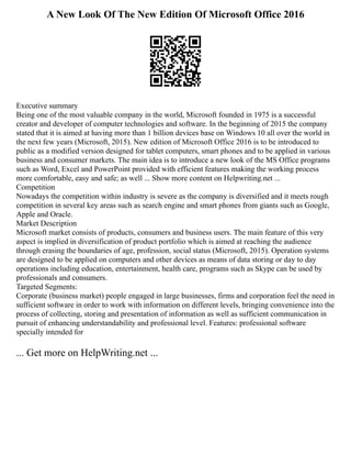 A New Look Of The New Edition Of Microsoft Office 2016
Executive summary
Being one of the most valuable company in the world, Microsoft founded in 1975 is a successful
creator and developer of computer technologies and software. In the beginning of 2015 the company
stated that it is aimed at having more than 1 billion devices base on Windows 10 all over the world in
the next few years (Microsoft, 2015). New edition of Microsoft Office 2016 is to be introduced to
public as a modified version designed for tablet computers, smart phones and to be applied in various
business and consumer markets. The main idea is to introduce a new look of the MS Office programs
such as Word, Excel and PowerPoint provided with efficient features making the working process
more comfortable, easy and safe; as well ... Show more content on Helpwriting.net ...
Competition
Nowadays the competition within industry is severe as the company is diversified and it meets rough
competition in several key areas such as search engine and smart phones from giants such as Google,
Apple and Oracle.
Market Description
Microsoft market consists of products, consumers and business users. The main feature of this very
aspect is implied in diversification of product portfolio which is aimed at reaching the audience
through erasing the boundaries of age, profession, social status (Microsoft, 2015). Operation systems
are designed to be applied on computers and other devices as means of data storing or day to day
operations including education, entertainment, health care, programs such as Skype can be used by
professionals and consumers.
Targeted Segments:
Corporate (business market) people engaged in large businesses, firms and corporation feel the need in
sufficient software in order to work with information on different levels, bringing convenience into the
process of collecting, storing and presentation of information as well as sufficient communication in
pursuit of enhancing understandability and professional level. Features: professional software
specially intended for
... Get more on HelpWriting.net ...
 