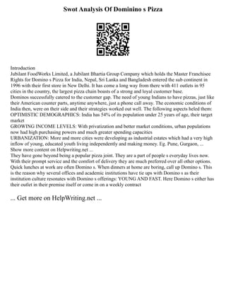 Swot Analysis Of Dominino s Pizza
Introduction
Jubilant FoodWorks Limited, a Jubilant Bhartia Group Company which holds the Master Franchisee
Rights for Domino s Pizza for India, Nepal, Sri Lanka and Bangladesh entered the sub continent in
1996 with their first store in New Delhi. It has come a long way from there with 411 outlets in 95
cities in the country, the largest pizza chain boasts of a strong and loyal customer base.
Dominos successfully catered to the customer gap. The need of young Indians to have pizzas, just like
their American counter parts, anytime anywhere, just a phone call away. The economic conditions of
India then, were on their side and their strategies worked out well. The following aspects heled them:
OPTIMISTIC DEMOGRAPHICS: India has 54% of its population under 25 years of age, their target
market
GROWING INCOME LEVELS: With privatization and better market conditions, urban populations
now had high purchasing powers and much greater spending capacities
URBANIZATION: More and more cities were developing as industrial estates which had a very high
inflow of young, educated youth living independently and making money. Eg. Pune, Gurgaon, ...
Show more content on Helpwriting.net ...
They have gone beyond being a popular pizza joint. They are a part of people s everyday lives now.
With their prompt service and the comfort of delivery they are much preferred over all other options.
Quick lunches at work are often Domino s. When dinners at home are boring, call up Domino s. This
is the reason why several offices and academic institutions have tie ups with Domino s as their
institution culture resonates with Domino s offerings: YOUNG AND FAST. Here Domino s either has
their outlet in their premise itself or come in on a weekly contract
... Get more on HelpWriting.net ...
 