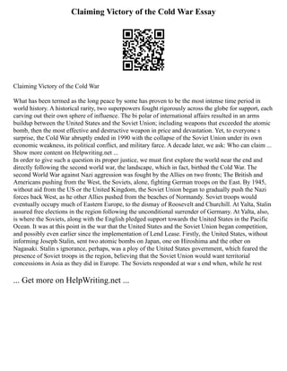 Claiming Victory of the Cold War Essay
Claiming Victory of the Cold War
What has been termed as the long peace by some has proven to be the most intense time period in
world history. A historical rarity, two superpowers fought rigorously across the globe for support, each
carving out their own sphere of influence. The bi polar of international affairs resulted in an arms
buildup between the United States and the Soviet Union; including weapons that exceeded the atomic
bomb, then the most effective and destructive weapon in price and devastation. Yet, to everyone s
surprise, the Cold War abruptly ended in 1990 with the collapse of the Soviet Union under its own
economic weakness, its political conflict, and military farce. A decade later, we ask: Who can claim ...
Show more content on Helpwriting.net ...
In order to give such a question its proper justice, we must first explore the world near the end and
directly following the second world war, the landscape, which in fact, birthed the Cold War. The
second World War against Nazi aggression was fought by the Allies on two fronts; The British and
Americans pushing from the West, the Soviets, alone, fighting German troops on the East. By 1945,
without aid from the US or the United Kingdom, the Soviet Union began to gradually push the Nazi
forces back West, as he other Allies pushed from the beaches of Normandy. Soviet troops would
eventually occupy much of Eastern Europe, to the dismay of Roosevelt and Churchill. At Yalta, Stalin
assured free elections in the region following the unconditional surrender of Germany. At Yalta, also,
is where the Soviets, along with the English pledged support towards the United States in the Pacific
Ocean. It was at this point in the war that the United States and the Soviet Union began competition,
and possibly even earlier since the implementation of Lend Lease. Firstly, the United States, without
informing Joseph Stalin, sent two atomic bombs on Japan, one on Hiroshima and the other on
Nagasaki. Stalin s ignorance, perhaps, was a ploy of the United States government, which feared the
presence of Soviet troops in the region, believing that the Soviet Union would want territorial
concessions in Asia as they did in Europe. The Soviets responded at war s end when, while he rest
... Get more on HelpWriting.net ...
 