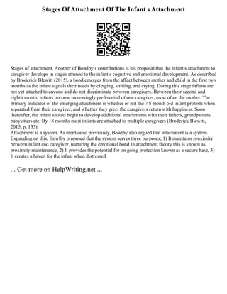 Stages Of Attachment Of The Infant s Attachment
Stages of attachment. Another of Bowlby s contributions is his proposal that the infant s attachment to
caregiver develops in stages attuned to the infant s cognitive and emotional development. As described
by Broderick Blewitt (2015), a bond emerges from the affect between mother and child in the first two
months as the infant signals their needs by clinging, smiling, and crying. During this stage infants are
not yet attached to anyone and do not discriminate between caregivers. Between their second and
eighth month, infants become increasingly preferential of one caregiver, most often the mother. The
primary indicator of the emerging attachment is whether or not the 7 8 month old infant protests when
separated from their caregiver, and whether they greet the caregivers return with happiness. Soon
thereafter, the infant should begin to develop additional attachments with their fathers, grandparents,
babysitters etc. By 18 months most infants are attached to multiple caregivers (Broderick Blewitt,
2015, p. 135).
Attachment is a system. As mentioned previously, Bowlby also argued that attachment is a system.
Expanding on this, Bowlby proposed that the system serves three purposes; 1) It maintains proximity
between infant and caregiver, nurturing the emotional bond In attachment theory this is known as
proximity maintenance, 2) It provides the potential for on going protection known as a secure base, 3)
It creates a haven for the infant when distressed
... Get more on HelpWriting.net ...
 