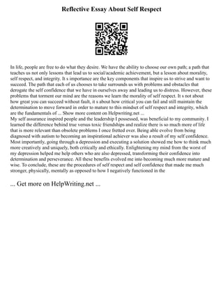 Reflective Essay About Self Respect
In life, people are free to do what they desire. We have the ability to choose our own path; a path that
teaches us not only lessons that lead us to social/academic achievement, but a lesson about morality,
self respect, and integrity. It s importance are the key components that inspire us to strive and want to
succeed. The path that each of us chooses to take surrounds us with problems and obstacles that
derogate the self confidence that we have in ourselves away and leading us to distress. However, these
problems that torment our mind are the reasons we learn the morality of self respect. It s not about
how great you can succeed without fault, it s about how critical you can fail and still maintain the
determination to move forward in order to mature to this mindset of self respect and integrity, which
are the fundamentals of ... Show more content on Helpwriting.net ...
My self assurance inspired people and the leadership I possessed, was beneficial to my community. I
learned the difference behind true versus toxic friendships and realize there is so much more of life
that is more relevant than obsolete problems I once fretted over. Being able evolve from being
diagnosed with autism to becoming an inspirational achiever was also a result of my self confidence.
Most importantly, going through a depression and executing a solution showed me how to think much
more creatively and uniquely, both critically and ethically. Enlightening my mind from the worst of
my depression helped me help others who are also depressed, transforming their confidence into
determination and perseverance. All these benefits evolved me into becoming much more mature and
wise. To conclude, these are the procedures of self respect and self confidence that made me much
stronger, physically, mentally as opposed to how I negatively functioned in the
... Get more on HelpWriting.net ...
 