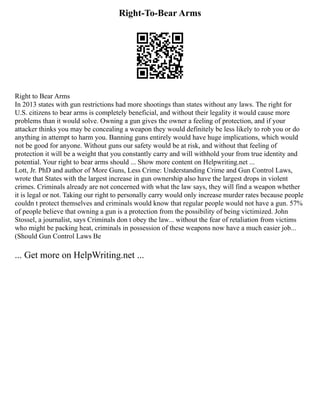 Right-To-Bear Arms
Right to Bear Arms
In 2013 states with gun restrictions had more shootings than states without any laws. The right for
U.S. citizens to bear arms is completely beneficial, and without their legality it would cause more
problems than it would solve. Owning a gun gives the owner a feeling of protection, and if your
attacker thinks you may be concealing a weapon they would definitely be less likely to rob you or do
anything in attempt to harm you. Banning guns entirely would have huge implications, which would
not be good for anyone. Without guns our safety would be at risk, and without that feeling of
protection it will be a weight that you constantly carry and will withhold your from true identity and
potential. Your right to bear arms should ... Show more content on Helpwriting.net ...
Lott, Jr. PhD and author of More Guns, Less Crime: Understanding Crime and Gun Control Laws,
wrote that States with the largest increase in gun ownership also have the largest drops in violent
crimes. Criminals already are not concerned with what the law says, they will find a weapon whether
it is legal or not. Taking our right to personally carry would only increase murder rates because people
couldn t protect themselves and criminals would know that regular people would not have a gun. 57%
of people believe that owning a gun is a protection from the possibility of being victimized. John
Stossel, a journalist, says Criminals don t obey the law... without the fear of retaliation from victims
who might be packing heat, criminals in possession of these weapons now have a much easier job...
(Should Gun Control Laws Be
... Get more on HelpWriting.net ...
 