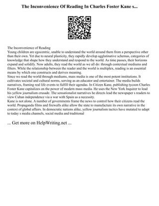The Inconvenience Of Reading In Charles Foster Kane s...
The Inconvenience of Reading
Young children are egocentric, unable to understand the world around them from a perspective other
than their own. Yet due to neural plasticity, they rapidly develop agglutinative schemas, categories of
knowledge that shape how they understand and respond to the world. As time passes, their horizons
expand and solidify. Now adults, they read the world as we all do: through contextual mediums and
filters. While the relationship between the reader and the world is multiplex, reading is an essential
means by which one constructs and derives meaning.
Since we read the world through mediums, mass media is one of the most potent institutions. It
cultivates societal and cultural norms, serving as an educator and entertainer. The media builds
narratives, framing real life events to fulfill their agendas. In Citizen Kane, publishing tycoon Charles
Foster Kane capitalizes on the power of modern mass media. He uses the New York Inquirer to lead
his yellow journalism crusade. The sensationalist narratives he directs lead the newspaper s readers to
view Cuban independence via a war with Spain as a necessity.
Kane is not alone. A number of governments frame the news to control how their citizens read the
world. Propaganda films and firewalls alike allow the state to manufacture its own narrative in the
context of global affairs. In democratic nations alike, yellow journalism tactics have mutated to adapt
to today s media channels, social media and traditional
... Get more on HelpWriting.net ...
 