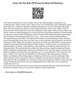Essay On The Role Of Women In Heart Of Darkness
In the Heart of Darkness you see a lot about Africa in the 1900s through an imperialistic view
considering that s where Conrad is from. There are also a lot of behind the scenes importance nobody
really picks up on. Women in the Heart of Darkness played more of a role in the book than people
think, and it also portrays the effects on Africa and all of Europe, slowly. In the 1900s, women in
advanced areas of the worlds have always been fighting for equal rights. When you take a look at that
history, women are either protagonists or in most cases they are just being submissive to their husband
or whomever it may be. Heart of Darkness mainly focuses on Men because back then despite Queen
Victoria being the most powerful at the time, so you ... Show more content on Helpwriting.net ...
She seemed uncanny and fateful. This represents the Moirae, the personifications of fate. The Fates
have the foresight and can see into every man s fate, so they are pretty much a big deal if you believe
in that sort of stuff. Maybe this also doesn t catch your eye whiles you read, Marlow may have had a
mentally lasting impact from it based from his initial reaction. Another woman you most definitely
could not ignore was Kurtz s African Mistress. She caught the eye of Marlow based off of the vivid
description given. He mentions that She walked with measured steps, draped in striped and fringed
clothes, treading the earth proudly, carrying her head high, her hair was in the shape of a helmet, she
had brass leggings to the knee, brass wire gauntlets, etc, etc, you get the point. This woman isn t just
Kurtz s mistress, she carries the personification of Africa herself, dark and mysterious and from
Marlow s description of her being gorgeous, embodying all the beauty, mystery and danger within
Africa. She also carries some power with her or influence over the natives around the station, and
Kurtz himself. This was probably one of the only women who showed clear influence whiles the other
women mentioned in this article were more background like the 1900s from a man s perspective
would want you to see.
At the same time it all comes back to women being more important than you would originally think.
We focused on Marlow because it shows how important women impacted his
... Get more on HelpWriting.net ...
 