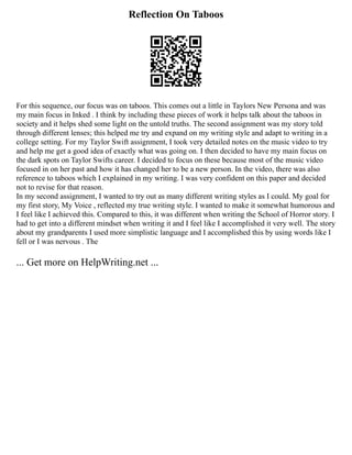 Reflection On Taboos
For this sequence, our focus was on taboos. This comes out a little in Taylors New Persona and was
my main focus in Inked . I think by including these pieces of work it helps talk about the taboos in
society and it helps shed some light on the untold truths. The second assignment was my story told
through different lenses; this helped me try and expand on my writing style and adapt to writing in a
college setting. For my Taylor Swift assignment, I took very detailed notes on the music video to try
and help me get a good idea of exactly what was going on. I then decided to have my main focus on
the dark spots on Taylor Swifts career. I decided to focus on these because most of the music video
focused in on her past and how it has changed her to be a new person. In the video, there was also
reference to taboos which I explained in my writing. I was very confident on this paper and decided
not to revise for that reason.
In my second assignment, I wanted to try out as many different writing styles as I could. My goal for
my first story, My Voice , reflected my true writing style. I wanted to make it somewhat humorous and
I feel like I achieved this. Compared to this, it was different when writing the School of Horror story. I
had to get into a different mindset when writing it and I feel like I accomplished it very well. The story
about my grandparents I used more simplistic language and I accomplished this by using words like I
fell or I was nervous . The
... Get more on HelpWriting.net ...
 