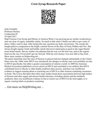 Corn Syrup Research Paper
Jash Constable
Professor Stuckey
Composition II
24 April 2017
High Fructose Corn Syrup and Obesity in America When I was growing up my mother would always
steer me clear of sugary, unhealthy snacks. So much so that when I finally was able to get a taste of
them, I didn t want to stop. After tasting this new sensation my body craved more. The cereals she
bought paled in comparison to the bright, colorful flavors of the likes of Fruity Pebbles and Trix. She
always bought organic foods and healthy snacks that never tasted quite as good as the sugar blasted
name brand snacks. But my mother was adamant that her way was the best way, and so the organic
food was the way I lived until I got my first job. With my own money I was now able to buy food ...
Show more content on Helpwriting.net ...
The panel stated that since the ratio of fructose to glucose had not changed substantially in the United
States since the 1960s when HFCS was introduced, the changes in obesity rates were probably not due
to HFCS specifically, but rather a greater consumption of calories overall. In 2009 the American
Medical Association published a review article on HFCS and concluded it was unlikely that HFCS
contributed more to obesity or other health conditions than sucrose, and there was insufficient
evidence to suggest warning about or restricting use of HFCS or other fructose containing sweeteners
in foods. The review did report that while some studies found direct associations between high intakes
of fructose and other sugars and adverse health outcomes, including obesity and the metabolic
syndrome, there was insufficient evidence to ban or restrict use of HFCS in the food supply or to
require warning labels on products containing
... Get more on HelpWriting.net ...
 