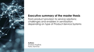 From product provision to service solutions:
challenges and enablers in servitization
depending on type of Product-Service Systems
Authors:
Andreas Nygårds
Patric Hammar
Executive summary of the master thesis
 