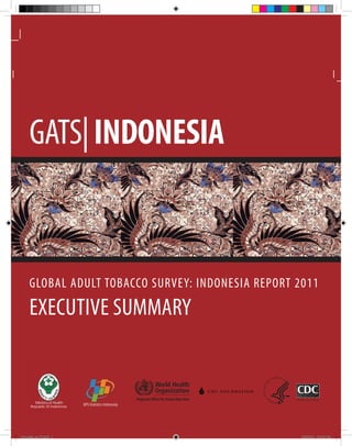 GATS| INDONESIA



     GLOBAL ADULT TOBACCO SURVEY: INDONESIA REPORT 2011

     EXECUTIVE SUMMARY


                                                          Regional Office for South-East Asia
          Ministry of Health
      Republic of Indonesia    BPS-Statistics Indonesia




indonesia_es_V2.indd 1                                                                          8/29/2012 6:17:39 PM
 