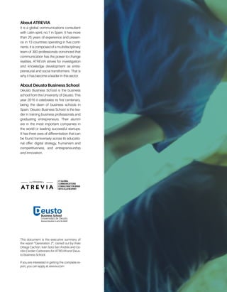 About ATREVIA
It is a global communications consultant
with Latin spirit, no.1 in Spain. It has more
than 25 years of experience and presen-
ce in 13 countries operating in five conti-
nents. It is composed of a multidisciplinary
team of 300 professionals convinced that
communication has the power to change
realities. ATREVIA strives for investigation
and knowledge development as entre-
preneurial and social transformers. That is
why it has become a leader in this sector.
About Deusto Business School
Deusto Business School is the business
school from the Universirty of Deusto. This
year 2016 it celebrates its first centenary,
being the dean of business schools in
Spain. Deusto Business School is the lea-
der in training business professionals and
graduating entrepreneurs. Their alumni
are in the most important companies in
the world or leading successful startups.
It has three axes of differentiation that can
be found transversely across its educatio-
nal offer: digital strategy, humanism and
competitiveness, and entrepreneurship
and innovation.
This document is the executive summary of
the report “Generation Z”, carried out by Iñaki
Ortega Cachón, Iván Soto San Andrés and Ce-
cilio Cerdán Carbonero for ATREVIA and Deus-
to Business School.
If you are interested in getting the complete re-
port, you can apply at atrevia.com
 