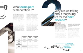 8
9
Generation Z groups people born
with the World Wide Web which is
totally developed and present in the
great majority of homes. Although
academics do not exactly match
the dates that define the age of the
members, it is usually considered that
the members of this generation were
born between 1994 and 2009.
As we can see in the table, how the
different generations arrived to adult
age is completely different. Perhaps
the change that is most evident is the
digital devices that mark each era.
While Generation X grew up with the
walkman, desktop PC and the Game
Boy, Generation Z had a smartphone
and tablet as well as the intensive use
of WhatsApp to communicate. The
development of the Internet had a
great impact in this process: in 1992
there were only 10 websites; in 2013
they recorded 672 million, data that
undoubtedly shows the technological
leap that has been generated over the
years. Finally, the social context has
also marked the difference between
the three different groups: between
1992 and 2013 youth unemployment
rate has increased by more than 20%,
foreign population has multiplied
almost 13 times and the stability of
bipartisanship has given way to the
rise of emerging parties and the lack of
legitimacy of the major ones.
Who forms part
of Generation Z?
Generation Z
(2013)
Millennials
(2000)
Generation X
(1992)
Popular
devices
Smatphone, tablet,
WhatsApp
2G phones,
Portable PC, SMS
Walkman, desktop PC,
Game Boy
Internet
development
672 million
websites
17 million
websites
10 websites
Youth
unemployment rate
55.1% 26% 34.4%
Politics
Lack of legal standing
from the big emerging
political parties
Bipartisanship
stability
Bipartisanship
stability
Foreignpopulation 5,023,487 923,879 393,100
The first members of Generation Z
are finishing university, entering into
the working world and claiming their
space in the world. As happened with
Generation X and is happening with
the millennials, the arrival of the young
Z’s to adult age will have a strong
impact on society and companies.
There are great expectations in terms
of these young people, being the first
generation that believed for as long
as they can remember that the world
is small, diversity is integral to any
modern society and that democratic
development, linked with technology,
is unstoppable and generates new
human rights.
The intensive use of new information
technologies is one of the signs of
Generation Z and, even though this
is an attribute that is also associated
to millennials, everything seems to
indicate that the digital world has
deeply formed the personalities
of these young people due to the
fact that the immersion in this world
started at a younger age than previous
generations.
Why are we talking
about the young
Z’s for the next
decade?
The arrival of the young Z’s to adult age
will have a strong impact
in societyand
companies
 