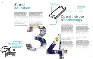 10
11
Education is constantly evolving and
adapting to social changes. Today more
than ever it does so at a rapid pace to
encompass the way of learning from
digital natives. In this context, the young Z’s
belong to a generation where the concept
of a permanent job is disappearing,
changing jobs, sector and professional
category becomes more normal, and even
formal education is banished to focus on
more practical learning projects.
Likewise, some experts assure that due
to the generalization of short messages
and digital devices have become the
most common way of socializing,
students have more difficulties to speak
in public and write complex texts as well
as maintaining concentration for a long
period.
It is now urgent to prepare Generation Z
for the labor reality that will depend on
the capacity of working on the net, with
different cultures and in positions related
with creativity and innovation.
Z’s and
education
Capacity of working on
the net, with different cultures
and in positions related with
creativity and
innovation
The members of generation Z
have massively used social media
to signal their identity. In this way,
they now have more opportunities
to collaborate in cultural, social,
political and corporate projects as
well as expressing their creativity
with less effort. This socialization
concept also involves a challenge
for this generation who should
know how to balance their real and
cyber lives as well as dealing with
the risk of technology addiction and
other dangers related with privacy,
harassment and cybercrime.
The great change in respect to
previous generations is delayering
the transmission of information.
Generation Z does not only believe
that they possess the inalienable
right to create, modify and transmit
information, but is unaware that
information had filters in the past.
On the positive side, knowledge is
at close reach and the fact is that
shares on social media have become
a powerful educational tool for the
young Z’s, who are going to take
advantage of it now more than ever.
Without that, members of Generation
Z have the critical judgment to know
how to sift through this information;
they are also contributors to the
entanglement of knowledge on the
internet.
The digital progress has meant a
profound change in the structure of
mass media that has become massive
headline generators to the detriment
of analysis and contrast information.
So we are facing a generation with
more access to historic information
but not necessarily the best informed.
Z’s and their use
of technology
Massive use of
social media
Delayering
the transmission of
information
Balancereal life
and “cyber life”
 
