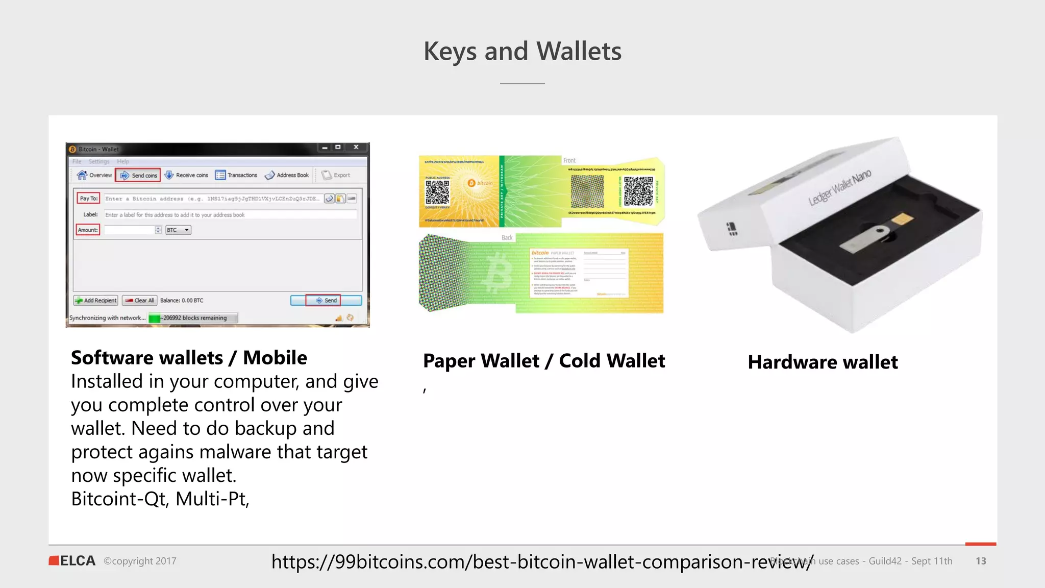 ©copyright 2017
Keys and Wallets
13
Software wallets / Mobile
Installed in your computer, and give
you complete control over your
wallet. Need to do backup and
protect agains malware that target
now specific wallet.
Bitcoint-Qt, Multi-Pt,
https://99bitcoins.com/best-bitcoin-wallet-comparison-review/
Paper Wallet / Cold Wallet
,
Hardware wallet
Blockchain use cases - Guild42 - Sept 11th
 