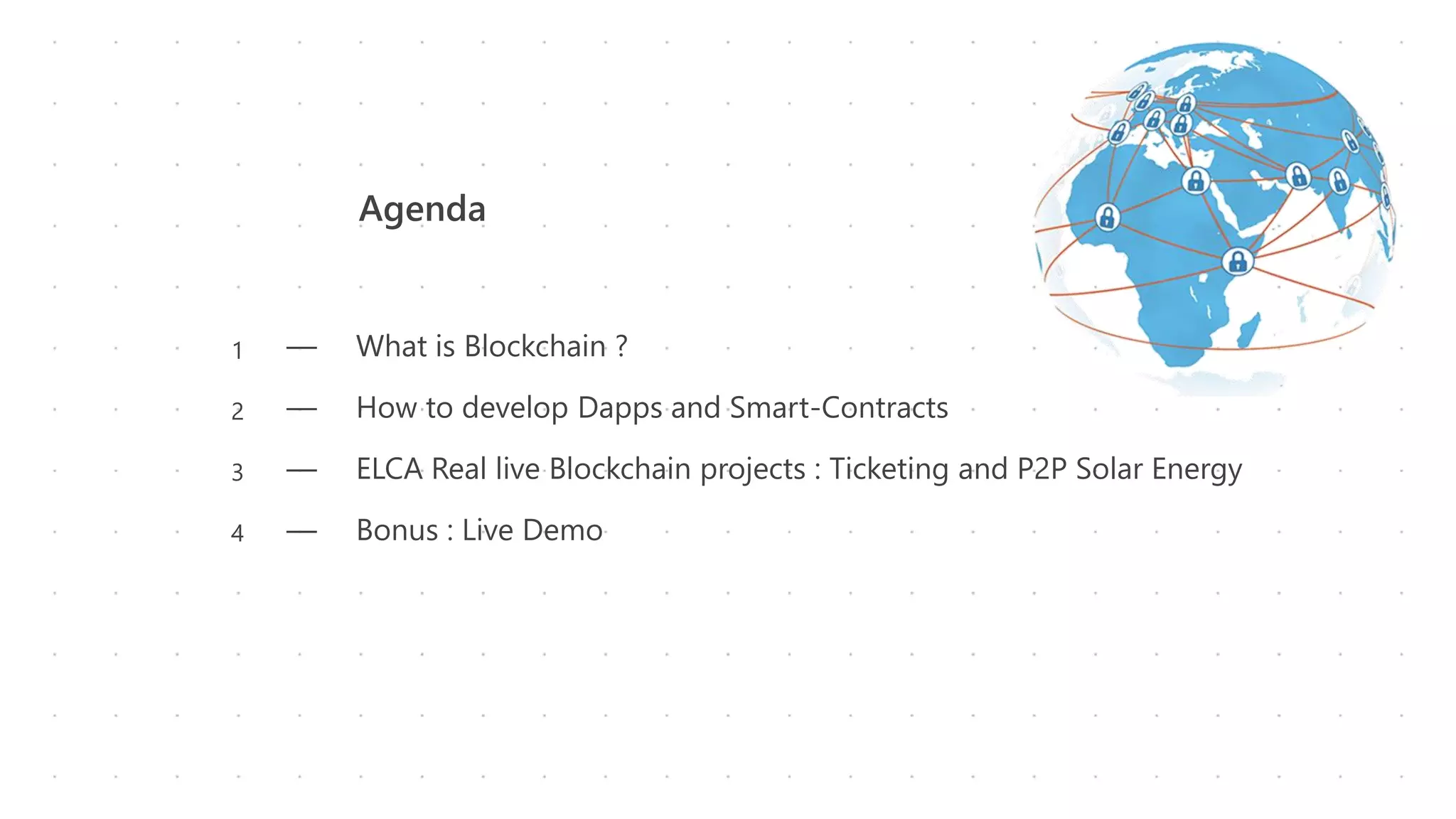 Agenda
― What is Blockchain ?
― How to develop Dapps and Smart-Contracts
― ELCA Real live Blockchain projects : Ticketing and P2P Solar Energy
― Bonus : Live Demo
1
2
3
4
 