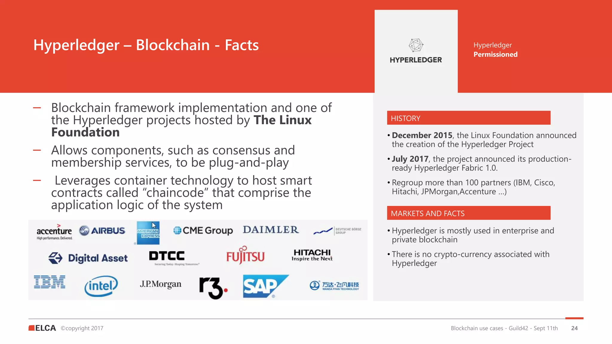 ©copyright 2017
Hyperledger – Blockchain - Facts
Blockchain use cases - Guild42 - Sept 11th
Permissioned
Hyperledger
– Blockchain framework implementation and one of
the Hyperledger projects hosted by The Linux
Foundation
– Allows components, such as consensus and
membership services, to be plug-and-play
– Leverages container technology to host smart
contracts called “chaincode” that comprise the
application logic of the system
HISTORY
MARKETS AND FACTS
• December 2015, the Linux Foundation announced
the creation of the Hyperledger Project
• July 2017, the project announced its production-
ready Hyperledger Fabric 1.0.
• Regroup more than 100 partners (IBM, Cisco,
Hitachi, JPMorgan,Accenture …)
• Hyperledger is mostly used in enterprise and
private blockchain
• There is no crypto-currency associated with
Hyperledger
24
 