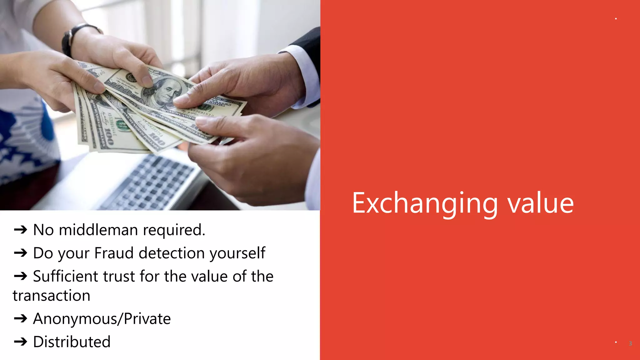 Exchanging value
3
➔ No middleman required.
➔ Do your Fraud detection yourself
➔ Sufficient trust for the value of the
transaction
➔ Anonymous/Private
➔ Distributed
 