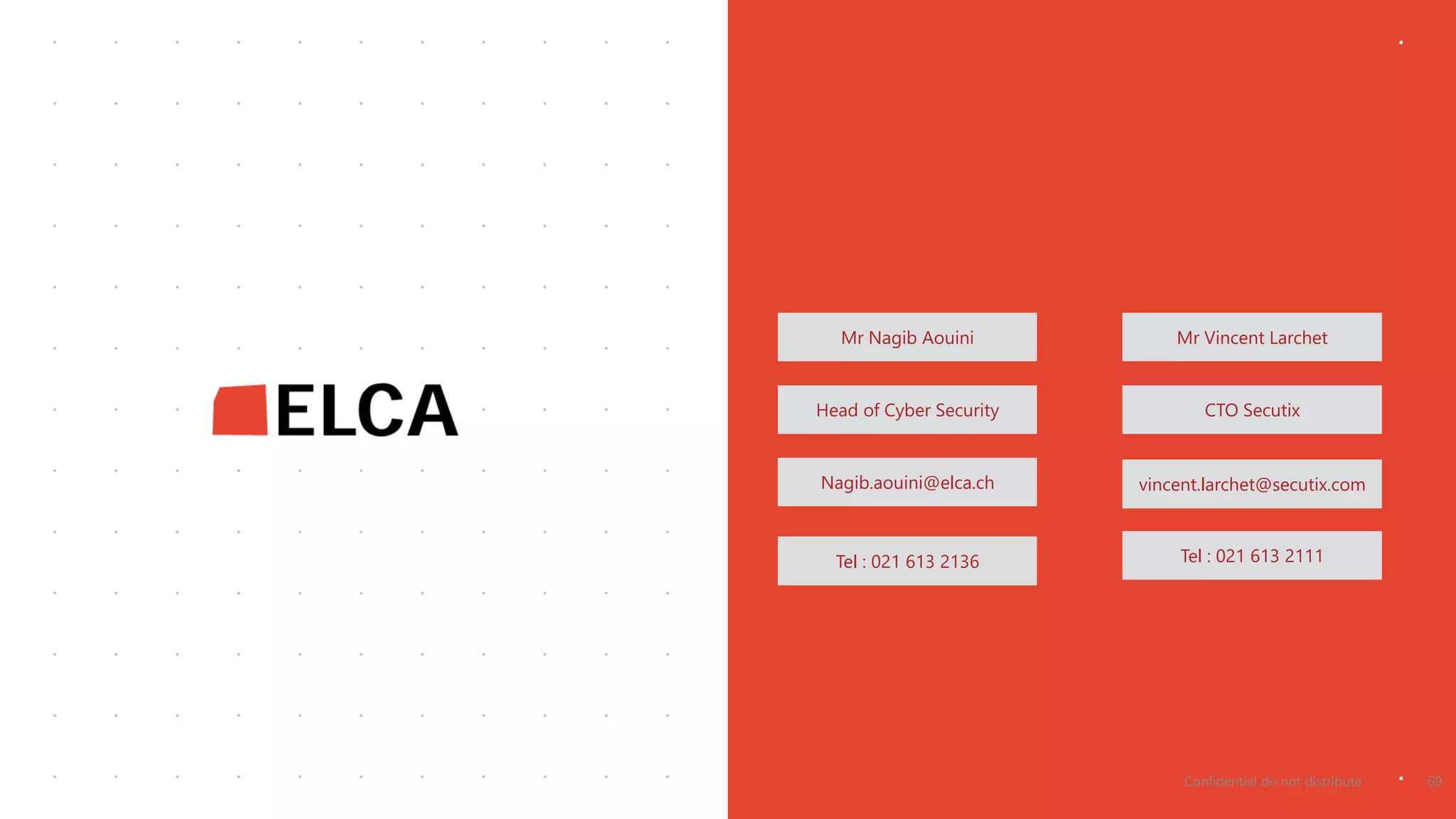 Mr Nagib Aouini Mr Vincent Larchet
Head of Cyber Security CTO Secutix
Nagib.aouini@elca.ch vincent.larchet@secutix.com
Tel : 021 613 2136 Tel : 021 613 2111
Confidential do not distribute 69
 