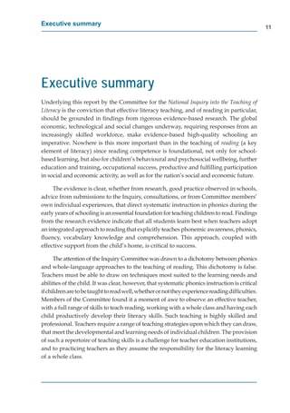 Executive summary
                                                                                                 11




Executive summary
Underlying this report by the Committee for the National Inquiry into the Teaching of
Literacy is the conviction that effective literacy teaching, and of reading in particular,
should be grounded in ﬁndings from rigorous evidence-based research. The global
economic, technological and social changes underway, requiring responses from an
increasingly skilled workforce, make evidence-based high-quality schooling an
imperative. Nowhere is this more important than in the teaching of reading (a key
element of literacy) since reading competence is foundational, not only for school-
based learning, but also for children’s behavioural and psychosocial wellbeing, further
education and training, occupational success, productive and fulﬁlling participation
in social and economic activity, as well as for the nation’s social and economic future.

     The evidence is clear, whether from research, good practice observed in schools,
advice from submissions to the Inquiry, consultations, or from Committee members’
own individual experiences, that direct systematic instruction in phonics during the
early years of schooling is an essential foundation for teaching children to read. Findings
from the research evidence indicate that all students learn best when teachers adopt
an integrated approach to reading that explicitly teaches phonemic awareness, phonics,
ﬂuency, vocabulary knowledge and comprehension. This approach, coupled with
effective support from the child’s home, is critical to success.

      The attention of the Inquiry Committee was drawn to a dichotomy between phonics
and whole-language approaches to the teaching of reading. This dichotomy is false.
Teachers must be able to draw on techniques most suited to the learning needs and
abilities of the child. It was clear, however, that systematic phonics instruction is critical
if children are to be taught to read well, whether or not they experience reading difﬁculties.
Members of the Committee found it a moment of awe to observe an effective teacher,
with a full range of skills to teach reading, working with a whole class and having each
child productively develop their literacy skills. Such teaching is highly skilled and
professional. Teachers require a range of teaching strategies upon which they can draw,
that meet the developmental and learning needs of individual children. The provision
of such a repertoire of teaching skills is a challenge for teacher education institutions,
and to practicing teachers as they assume the responsibility for the literacy learning
of a whole class.
 