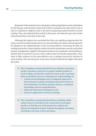 20
                                                                       Teaching Reading




          Responses to the national survey of primary teacher preparation courses undertaken
     by this Inquiry indicate that in almost all of those nominated, less than 10 per cent of
     time in compulsory subjects/units is devoted to preparing student teachers to teach
     reading. They also indicated that in half of all courses, less than ﬁve per cent of total
     instructional time is devoted to this task.

         Although the Inquiry has concluded that there are signiﬁcant opportunities for
     improvement in teacher preparation, it is concerned that an evidence-based approach
     be adopted in the implementation of the recommendations. Increasing the time on
     reading instruction, improving the content of teacher preparation courses and school
     practice arrangements, together with improvements in new graduates’ personal literacy
     should all be examined to secure a ﬁrm evidence-base for teacher preparation. Also,
     there is little evidence on the most effective way to prepare pre-service teachers to
     teach reading. This must be given much more research attention by higher education
     providers.


             11. The Committee recommends that the key objective of primary
                 teacher education courses be to prepare student teachers to
                 teach reading, and that the content of course-work in primary
                 literacy education focus on contemporary understandings of:
                 • evidence-based ﬁndings and an integrated approach to
                      the teaching of reading, including instruction on how to
                      teach phonemic awareness, phonics, ﬂuency, vocabulary
                      knowledge and text comprehension;
                 • child and adolescent development; and
                 • inclusive approaches to literacy teaching.


             12. The Committee recommends that literacy teaching within
                 subject areas be included in the coursework of secondary
                 teachers so that they are well prepared to continue the
                 literacy development of their students throughout secondary
                 schooling in all areas of the curriculum.
 