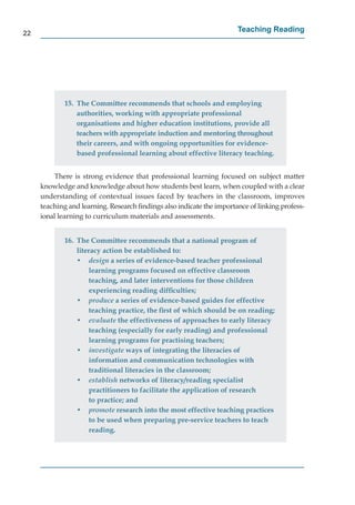 22
                                                                      Teaching Reading




             15. The Committee recommends that schools and employing
                 authorities, working with appropriate professional
                 organisations and higher education institutions, provide all
                 teachers with appropriate induction and mentoring throughout
                 their careers, and with ongoing opportunities for evidence-
                 based professional learning about effective literacy teaching.


         There is strong evidence that professional learning focused on subject matter
     knowledge and knowledge about how students best learn, when coupled with a clear
     understanding of contextual issues faced by teachers in the classroom, improves
     teaching and learning. Research ﬁndings also indicate the importance of linking profess-
     ional learning to curriculum materials and assessments.


             16. The Committee recommends that a national program of
                 literacy action be established to:
                 • design a series of evidence-based teacher professional
                      learning programs focused on effective classroom
                      teaching, and later interventions for those children
                      experiencing reading difﬁculties;
                 • produce a series of evidence-based guides for effective
                      teaching practice, the ﬁrst of which should be on reading;
                 • evaluate the effectiveness of approaches to early literacy
                      teaching (especially for early reading) and professional
                      learning programs for practising teachers;
                 • investigate ways of integrating the literacies of
                      information and communication technologies with
                      traditional literacies in the classroom;
                 • establish networks of literacy/reading specialist
                      practitioners to facilitate the application of research
                      to practice; and
                 • promote research into the most effective teaching practices
                      to be used when preparing pre-service teachers to teach
                      reading.
 