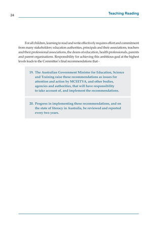 24
                                                                         Teaching Reading




          For all children, learning to read and write effectively requires effort and commitment
     from many stakeholders: education authorities, principals and their associations, teachers
     and their professional associations, the deans of education, health professionals, parents
     and parent organisations. Responsibility for achieving this ambitious goal at the highest
     levels leads to the Committee’s ﬁnal recommendations that -


             19. The Australian Government Minister for Education, Science
                 and Training raise these recommendations as issues for
                 attention and action by MCEETYA, and other bodies,
                 agencies and authorities, that will have responsibility
                 to take account of, and implement the recommendations.


             20. Progress in implementing these recommendations, and on
                 the state of literacy in Australia, be reviewed and reported
                 every two years.
 