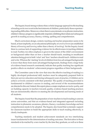12
                                                                          Teaching Reading




          The Inquiry found strong evidence that a whole-language approach to the teaching
     of reading on its own is not in the best interests of children, particularly those experienc-
     ing reading difﬁculties. Moreover, where there is unsystematic or no phonics instruction,  n
     children’s literacy progress is signiﬁcantly impeded, inhibiting their initial and subsequent
     growth in reading accuracy, ﬂuency, writing, spelling and comprehension.

          Much curriculum design, content, teaching and teacher preparation seems to be
     based, at least implicitly, on an educational philosophy of constructivism (an established
     theory of knowing and learning rather than a theory of teaching). Yet the Inquiry found
     there is a serious lack of supporting evidence for its effectiveness in teaching children
     to read. Further, too often emphasis is given to the nature of the child’s environment
     or background rather than on how a teacher should teach, resulting in insufﬁcient
     attention being given to both ‘what’ and ‘how’ teachers should teach children to read
     and write. Whereas the ‘starting’ levels of children from less advantaged backgrounds
     is lower than those from more advantaged backgrounds, ﬁndings from a large body
     of evidence-based research consistently indicate that quality teaching has signiﬁcant
     positive effects on students’ achievement progress regardless of their backgrounds.

           The Committee came to the view that since the effective teaching of reading is a
     highly developed professional skill, teachers must be adequately prepared both in
     their pre-service education and during subsequent years of practice, if children are to
     achieve at levels consistent with their potential. The quality of teaching provided is
     fundamental to children’s success in reading, and several of the recommendations
     are directed to this end. Indeed, this report places a major emphasis on teacher quality, and
                                                                                            y
     on building capacity in teachers towards quality, evidence-based teaching practices
     that are demonstrably effective in meeting the developmental and learning needs of
     all students.

          The Inquiry found that the preparation of new teachers to teach reading is uneven
     across universities, and that an evidence-based and integrated approach including
     instruction in phonemic awareness, phonics, ﬂuency, vocabulary knowledge and text
     comprehension needs to be adopted. The Inquiry also found that systematic support
     for classroom teachers to build the appropriate skills to teach reading effectively, is
     clearly inadequate.

          Teaching standards and student achievement standards are two interlocking
     issues fundamental to the determination of reading outcomes. The ﬁrst refers to those
     standards to be reached by a new teacher by the time they graduate, as well as to those
 