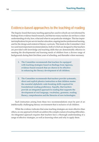 14
                                                                        Teaching Reading




     Evidence-based approaches to the teaching of reading
     The Inquiry found that many teaching approaches used in schools are not informed by
     ﬁndings from evidence-based research, and that too many teachers do not have a clear
     understanding of why, how, what and when to use particular strategies. This has impor-
     tant implications for pre-service teacher education, ongoing teacher professional learning,
        t                                                                                     g
     and for the design and content of literacy curricula. This leads to the Committee’s ﬁrst
     two and most important recommendations, both of which are designed so that teachers
     are provided with knowledge and teaching skills that are demonstrably effective in
     meeting the developmental and learning needs of children from a diverse range of
     backgrounds during their ﬁrst three years of schooling, and thereafter where necessary.


             1. The Committee recommends that teachers be equipped
                with teaching strategies based on ﬁndings from rigorous,
                evidence-based research that are shown to be effective
                in enhancing the literacy development of all children.


             2. The Committee recommends that teachers provide systematic,
                direct and explicit phonics instruction so that children master
                the essential alphabetic code-breaking skills required for
                foundational reading proﬁciency. Equally, that teachers
                provide an integrated approach to reading that supports the
                development of oral language, vocabulary, grammar, reading
                ﬂuency, comprehension and the literacies of new technologies.


          Such instruction arising from these two recommendations must be part of an
     intellectually challenging literacy environment that is inclusive of all children.

         While the evidence indicates that some teaching strategies are more effective than
     others, no one approach of itself can address the complex nature of reading difﬁculties.
     An integrated approach requires that teachers have a thorough understanding of a
     range of effective strategies, as well as knowing when and why to apply them.
 