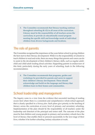 Executive summary
                                                                                             15




        3. The Committee recommends that literacy teaching continue
           throughout schooling (K-12) in all areas of the curriculum.
           Literacy must be the responsibility of all teachers across the
           curriculum, to provide an educationally sound program
           meeting the speciﬁc skill and knowledge needs of individual
           children from diverse backgrounds and locations.



The role of parents

the best start to their literacy development. While it is the responsibility of schools to
teach children to read and write, there are many things that parents and carers can do
to assist in the development of their children’s literacy skills, such as regular adult-
child and child-adult reading aloud activities. Supporting parents in endeavours of
this kind, particularly during the early years of schooling, leads to the following
recommendation.


        4. The Committee recommends that programs, guides and
           workshops be provided for parents and carers to support
           their children’s literacy development. These should
           acknowledge and build on the language and literacy that
           children learn in their homes and communities.



School leadership and management
The Inquiry came to a view from the evidence that successful teaching of reading
occurs best where there is a consistent and comprehensive whole-school approach
that is clearly speciﬁed in a literacy plan. Such plans give priority to the teaching of
literacy across the curriculum at every level of primary and secondary schooling.
Implementation of the plan should be the responsibility of all teachers under the
leadership and direction of the principal and senior staff. The outcome of the plan
must be that children and young people in primary and secondary schools have the
level of literacy that enables them to proceed successfully to the next stage of their
lives, whether it be further schooling, tertiary education or work.
 