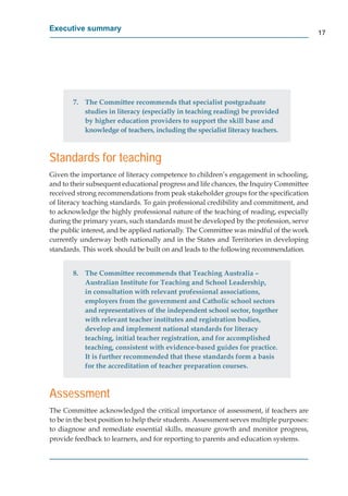 Executive summary
                                                                                          17




       7. The Committee recommends that specialist postgraduate
          studies in literacy (especially in teaching reading) be provided
          by higher education providers to support the skill base and
          knowledge of teachers, including the specialist literacy teachers.



Standards for teaching
Given the importance of literacy competence to children’s engagement in schooling,
and to their subsequent educational progress and life chances, the Inquiry Committee
received strong recommendations from peak stakeholder groups for the speciﬁcation
of literacy teaching standards. To gain professional credibility and commitment, and
to acknowledge the highly professional nature of the teaching of reading, especially
during the primary years, such standards must be developed by the profession, serve
the public interest, and be applied nationally. The Committee was mindful of the work
currently underway both nationally and in the States and Territories in developing
standards. This work should be built on and leads to the following recommendation.


       8. The Committee recommends that Teaching Australia –
          Australian Institute for Teaching and School Leadership,
          in consultation with relevant professional associations,
          employers from the government and Catholic school sectors
          and representatives of the independent school sector, together
          with relevant teacher institutes and registration bodies,
          develop and implement national standards for literacy
          teaching, initial teacher registration, and for accomplished
          teaching, consistent with evidence-based guides for practice.
          It is further recommended that these standards form a basis
          for the accreditation of teacher preparation courses.



Assessment
The Committee acknowledged the critical importance of assessment, if teachers are
to be in the best position to help their students. Assessment serves multiple purposes:
to diagnose and remediate essential skills, measure growth and monitor progress,
provide feedback to learners, and for reporting to parents and education systems.
 