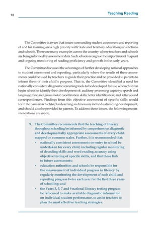 18
                                                                       Teaching Reading




          The Committee is aware that issues surrounding student assessment and reporting
     of and for learning are a high priority with State and Territory education jurisdictions
     and schools. There are many examples across the country where teachers and schools
     are being informed by assessment data. Such schools recognise the importance of frequent
     and ongoing monitoring of reading proﬁciency and growth in the early years.

          The Committee discussed the advantages of further developing national approaches
     to student assessment and reporting, particularly where the results of these assess-
     ments could be used by teachers to guide their practice and be provided to parents to
     inform them of their child’s progress. That is, the Committee identiﬁed a need for
     nationally consistent diagnostic screening tools to be developed for use when children
     begin school to identify their development of: auditory processing capacity; speech and
     language; ﬁne and gross motor coordination skills; letter identiﬁcation; and letter-sound
     correspondences. Findings from this objective assessment of speciﬁc skills would
     form the basis on which to plan learning and measure individual reading development,
     and should also be provided to parents. To address these issues, the following recom-
     mendations are made.


             9. The Committee recommends that the teaching of literacy
                throughout schooling be informed by comprehensive, diagnostic
                and developmentally appropriate assessments of every child,
                mapped on common scales. Further, it is recommended that:
                 •   nationally consistent assessments on-entry to school be
                     undertaken for every child, including regular monitoring
                     of decoding skills and word reading accuracy using
                     objective testing of speciﬁc skills, and that these link
                     to future assessments;
                 •   education authorities and schools be responsible for
                     the measurement of individual progress in literacy by
                     regularly monitoring the development of each child and
                     reporting progress twice each year for the ﬁrst three years
                     of schooling; and
                 •   the Years 3, 5, 7 and 9 national literacy testing program
                     be refocused to make available diagnostic information
                     on individual student performance, to assist teachers to
                     plan the most effective teaching strategies.
 