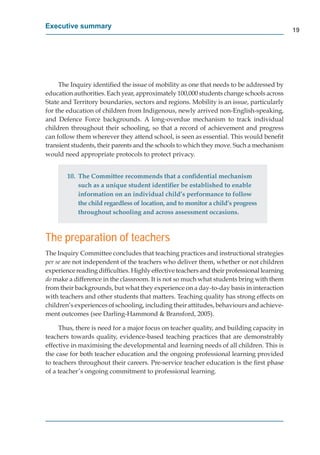 Executive summary
                                                                                            19




     The Inquiry identiﬁed the issue of mobility as one that needs to be addressed by
education authorities. Each year, approximately 100,000 students change schools across
State and Territory boundaries, sectors and regions. Mobility is an issue, particularly
for the education of children from Indigenous, newly arrived non-English-speaking,
and Defence Force backgrounds. A long-overdue mechanism to track individual
children throughout their schooling, so that a record of achievement and progress
can follow them wherever they attend school, is seen as essential. This would beneﬁt
transient students, their parents and the schools to which they move. Such a mechanism
would need appropriate protocols to protect privacy.


        10. The Committee recommends that a conﬁdential mechanism
            such as a unique student identiﬁer be established to enable
            information on an individual child’s performance to follow
            the child regardless of location, and to monitor a child’s progress
            throughout schooling and across assessment occasions.



The preparation of teachers
The Inquiry Committee concludes that teaching practices and instructional strategies
per se are not independent of the teachers who deliver them, whether or not children
experience reading difﬁculties. Highly effective teachers and their professional learning
do make a difference in the classroom. It is not so much what students bring with them
from their backgrounds, but what they experience on a day-to-day basis in interaction
with teachers and other students that matters. Teaching quality has strong effects on
children’s experiences of schooling, including their attitudes, behaviours and achieve-
ment outcomes (see Darling-Hammond & Bransford, 2005).

     Thus, there is need for a major focus on teacher quality, and building capacity in
teachers towards quality, evidence-based teaching practices that are demonstrably
effective in maximising the developmental and learning needs of all children. This is
the case for both teacher education and the ongoing professional learning provided
to teachers throughout their careers. Pre-service teacher education is the ﬁrst phase
of a teacher’s ongoing commitment to professional learning.
 