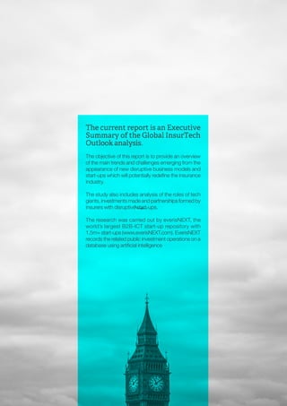 INSURTECH OUTLOOK by everis / 2016
4
The current report is an Executive
Summary of the Global InsurTech
Outlook analysis.
The objective of this report is to provide an overview
of the main trends and challenges emerging from the
appearance of new disruptive business models and
start-ups which will potentially redefine the insurance
industry.
The study also includes analysis of the roles of tech
giants, investments made and partnerships formed by
insurers with disruptive start-ups.
The research was carried out by everisNEXT, the
world’s largest B2B-ICT start-up repository with
1.5m+ start-ups (www.everisNEXT.com). EverisNEXT
records the related public investment operations on a
database using artificial intelligence
 