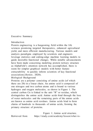 Executive Summary
Introduction
Protein engineering is a burgeoning field within the life
sciences promising targeted therapeutics, enhanced agricultural
yield, and more efficient manufacturing. Various models and
analysis paradigms employed by scientists and engineers
leverage statistics and cutting-edge machine learning models to
guide desirable functional changes. While notable advancements
have been made concerning modeling protein tertiary structure
as AlphaFold’s attention network has accomplished, there is
room for simpler graphical models with better feature
extractability to quickly inform scientists of key functional
associations.(Senior, 2020).
Biological Background
Proteins are a polymer consisting of amino acids (of which
there are 20) in a linear chain. An amino acid is composed of
one nitrogen and two carbon atoms and is bound to various
hydrogen and oxygen molecules, as shown in Figure 1. The
central carbon Cα is linked to the unit “R” or residue, which
distinguishes the amino acid. Amino acids bind through the loss
of water molecules and the remaining parts of the amino acids
are known as amino acid residues. Amino acids bind to form
chains of hundreds to thousands of amino acids, forming the
primary structure of proteins.
Figure 1: Amino acid structure.
Retrieved from https://study.com/academy/lesson/what-is-
 
