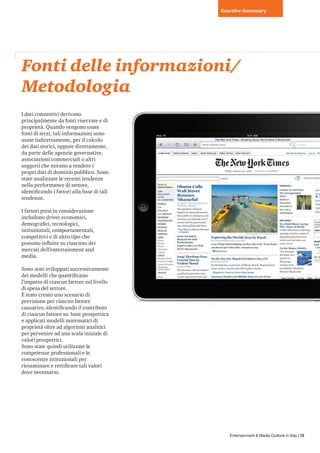 Exective Summary




Fonti delle informazioni/
Metodologia
I dati consuntivi derivano
principalmente da fonti riservate e di
proprietà. Quando vengono usate
fonti di terzi, tali informazioni sono
usate indirettamente, per il calcolo
dei dati storici, oppure direttamente,
da parte delle agenzie governative,
associazioni commerciali o altri
soggetti che mirano a rendere i
propri dati di dominio pubblico. Sono
state analizzate le recenti tendenze
nella performance di settore,
identificando i fattori alla base di tali
tendenze.

I fattori presi in considerazione
includono driver economici,
demografici, tecnologici,
istituzionali, comportamentali,
competitivi e di altro tipo che
possono influire su ciascuno dei
mercati dell’entertainment and
media.

Sono stati sviluppati successivamente
dei modelli che quantificano
l’impatto di ciascun fattore sul livello
di spesa del settore.
È stato creato uno scenario di
previsione per ciascun fattore
causativo, identificando il contributo
di ciascun fattore su base prospettica
e applicati modelli matematici di
proprietà oltre ad algoritmi analitici
per pervenire ad una scala iniziale di
valori prospettici.
Sono state quindi utilizzate le
competenze professionali e le
conoscenze istituzionali per
riesaminare e rettificare tali valori
dove necessario.




                                               Entertainment & Media Outlook in Italy | 13
 