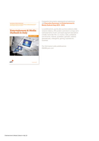 Il presente documento rappresenta la traduzione
                                             dell’Executive Summary dell’Entertainment &
                                             Media Outlook Italy 2012 - 2016.

                                             La pubblicazione, giunta alla sua terza edizione della
                                             versione italiana, offre analisi e previsioni a cinque anni
                                             sull’andamento di tutti i principali segmenti del settore
                                             a livello nazionale: film, tv, musica, radio, pubblicità
                                             out-of-home, internet, quotidiani, periodici, editoria
                                             specializzata, videogame, gaming, business-to-
                                             business.


                                             Per informazioni sulla pubblicazione:
                                             E&M@it.pwc.com




Entertainment & Media Outlook in Italy | 2
 
