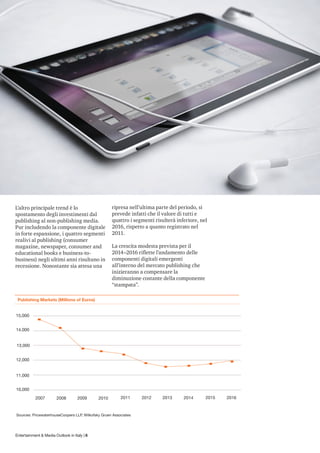 L’altro principale trend è lo                       ripresa nell’ultima parte del periodo, si
spostamento degli investimenti dal                  prevede infatti che il valore di tutti e
publishing al non-publishing media.                 quattro i segmenti risulterà inferiore, nel
Pur includendo la componente digitale               2016, rispetto a quanto registrato nel
in forte espansione, i quattro segmenti             2011.
realivi al publishing (consumer
magazine, newspaper, consumer and                   La crescita modesta prevista per il
educational books e business-to-                    2014–2016 riflette l’andamento delle
business) negli ultimi anni risultano in            componenti digitali emergenti
recessione. Nonostante sia attesa una               all’interno del mercato publishing che
                                                    inizieranno a compensare la
                                                    diminuzione costante della componente
                                                    “stampata”.

 Publishing Markets (Millions of Euros)


15,000


14,000


13,000


12,000


11,000


10,000
           2007        2008         2009     2010        2011     2012    2013      2014      2015   2016


Sources: PricewaterhouseCoopers LLP, Wilkofsky Gruen Associates




Entertainment & Media Outlook in Italy | 6
 