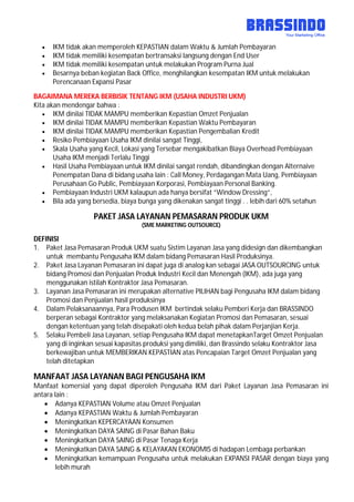  IKM tidak akan memperoleh KEPASTIAN dalam Waktu & Jumlah Pembayaran
 IKM tidak memiliki kesempatan bertransaksi langsung dengan End User
 IKM tidak memiliki kesempatan untuk melakukan Program Purna Jual
 Besarnya beban kegiatan Back Office, menghilangkan kesempatan IKM untuk melakukan
Perencanaan Expansi Pasar
BAGAIMANA MEREKA BERBISIK TENTANG IKM (USAHA INDUSTRI UKM)
Kita akan mendengar bahwa :
 IKM dinilai TIDAK MAMPU memberikan Kepastian Omzet Penjualan
 IKM dinilai TIDAK MAMPU memberikan Kepastian Waktu Pembayaran
 IKM dinilai TIDAK MAMPU memberikan Kepastian Pengembalian Kredit
 Resiko Pembiayaan Usaha IKM dinilai sangat Tinggi,
 Skala Usaha yang Kecil, Lokasi yang Tersebar mengakibatkan Biaya Overhead Pembiayaan
Usaha IKM menjadi Terlalu Tinggi
 Hasil Usaha Pembiayaan untuk IKM dinilai sangat rendah, dibandingkan dengan Alternaive
Penempatan Dana di bidang usaha lain : Call Money, Perdagangan Mata Uang, Pembiayaan
Perusahaan Go Public, Pembiayaan Korporasi, Pembiayaan Personal Banking.
 Pembiayaan Industri UKM kalaupun ada hanya bersifat ”Window Dressing”,
 Bila ada yang bersedia, biaya bunga yang dikenakan sangat tinggi . . lebih dari 60% setahun
PAKET JASA LAYANAN PEMASARAN PRODUK UKM
(SME MARKETING OUTSOURCE)
DEFINISI
1. Paket Jasa Pemasaran Produk UKM suatu Sistim Layanan Jasa yang didesign dan dikembangkan
untuk membantu Pengusaha IKM dalam bidang Pemasaran Hasil Produksinya.
2. Paket Jasa Layanan Pemasaran ini dapat juga di analog kan sebagai JASA OUTSOURCING untuk
bidang Promosi dan Penjualan Produk Industri Kecil dan Menengah (IKM), ada juga yang
menggunakan istilah Kontraktor Jasa Pemasaran.
3. Layanan Jasa Pemasaran ini merupakan alternative PILIHAN bagi Pengusaha IKM dalam bidang
Promosi dan Penjualan hasil produksinya
4. Dalam Pelaksanaannya, Para Produsen IKM bertindak selaku Pemberi Kerja dan BRASSINDO
berperan sebagai Kontraktor yang melaksanakan Kegiatan Promosi dan Pemasaran, sesuai
dengan ketentuan yang telah disepakati oleh kedua belah pihak dalam Perjanjian Kerja.
5. Selaku Pembeli Jasa Layanan, setiap Pengusaha IKM dapat menetapkanTarget Omzet Penjualan
yang di inginkan sesuai kapasitas produksi yang dimiliki, dan Brassindo selaku Kontraktor Jasa
berkewajiban untuk MEMBERIKAN KEPASTIAN atas Pencapaian Target Omzet Penjualan yang
telah ditetapkan
MANFAAT JASA LAYANAN BAGI PENGUSAHA IKM
Manfaat komersial yang dapat diperoleh Pengusaha IKM dari Paket Layanan Jasa Pemasaran ini
antara lain :
 Adanya KEPASTIAN Volume atau Omzet Penjualan
 Adanya KEPASTIAN Waktu & Jumlah Pembayaran
 Meningkatkan KEPERCAYAAN Konsumen
 Meningkatkan DAYA SAING di Pasar Bahan Baku
 Meningkatkan DAYA SAING di Pasar Tenaga Kerja
 Meningkatkan DAYA SAING & KELAYAKAN EKONOMIS di hadapan Lembaga perbankan
 Meningkatkan kemampuan Pengusaha untuk melakukan EXPANSI PASAR dengan biaya yang
lebih murah
 