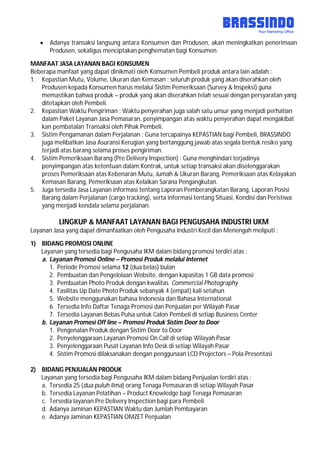  Adanya transaksi langsung antara Konsumen dan Produsen, akan meningkatkan penerimaan
Produsen, sekaligus menciptakan penghematan bagi Konsumen.
MANFAAT JASA LAYANAN BAGI KONSUMEN
Beberapa manfaat yang dapat dinikmati oleh Konsumen Pembeli produk antara lain adalah :
1. Kepastian Mutu, Volume, Ukuran dan Kemasan : seluruh produk yang akan diserahkan oleh
Produsen kepada Konsumen harus melalui Sistim Pemeriksaan (Survey & Inspeksi) guna
memastikan bahwa produk – produk yang akan diserahkan telah sesuai dengan persyaratan yang
ditetapkan oleh Pembeli.
2. Kepastian Waktu Pengiriman : Waktu penyerahan juga salah satu unsur yang menjadi perhatian
dalam Paket Layanan Jasa Pemasaran, penyimpangan atas waktu penyerahan dapat mengakibat
kan pembatalan Transaksi oleh Pihak Pembeli.
3. Sistim Pengamanan dalam Perjalanan : Guna tercapainya KEPASTIAN bagi Pembeli, BRASSINDO
juga melibatkan Jasa Asuransi Kerugian yang bertanggung jawab atas segala bentuk resiko yang
terjadi atas barang selama proses pengiriman.
4. Sistim Pemeriksaan Barang (Pre Delivery Inspection) : Guna menghindari terjadinya
penyimpangan atas ketentuan dalam Kontrak, untuk setiap transaksi akan diselenggarakan
proses Pemeriksaan atas Kebenaran Mutu, Jumah & Ukuran Barang, Pemeriksaan atas Kelayakan
Kemasan Barang, Pemeriksaan atas Kelaikan Sarana Pengangkutan.
5. Juga tersedia Jasa Layanan informasi tentang Laporan Pemberangkatan Barang, Laporan Posisi
Barang dalam Perjalanan (cargo tracking), serta informasi tentang Situasi, Kondisi dan Peristiwa
yang menjadi kendala selama perjalanan.
LINGKUP & MANFAAT LAYANAN BAGI PENGUSAHA INDUSTRI UKM
Layanan Jasa yang dapat dimanfaatkan oleh Pengusaha Industri Kecil dan Menengah meliputi :
1) BIDANG PROMOSI ONLINE
Layanan yang tersedia bagi Pengusaha IKM dalam bidang promosi terdiri atas :
a. Layanan Promosi Online – Promosi Produk melalui Internet
1. Periode Promosi selama 12 (dua belas) bulan
2. Pembuatan dan Pengelolaan Website, dengan kapasitas 1 GB data promosi
3. Pembuatan Photo Produk dengan kwalitas Commercial Photography
4. Fasilitas Up Date Photo Produk sebanyak 4 (empat) kali setahun
5. Website menggunakan bahasa Indonesia dan Bahasa International
6. Tersedia Info Daftar Tenaga Promosi dan Penjualan per Wilayah Pasar
7. Tersedia Layanan Bebas Pulsa untuk Calon Pembeli di setiap Business Center
b. Layanan Promosi Off line – Promosi Produk Sistim Door to Door
1. Pengenalan Produk dengan Sistim Door to Door
2. Penyelenggaraan Layanan Promosi On Call di setiap Wilayah Pasar
3. Penyelenggaraan Pusat Layanan Info Desk di setiap Wilayah Pasar
4. Sistim Promosi dilaksanakan dengan penggunaan LCD Projectors – Pola Presentasi
2) BIDANG PENJUALAN PRODUK
Layanan yang tersedia bagi Pengusaha IKM dalam bidang Penjualan terdiri atas :
a. Tersedia 25 (dua puluh lima) orang Tenaga Pemasaran di setiap Wilayah Pasar
b. Tersedia Layanan Pelatihan – Product Knowledge bagi Tenaga Pemasaran
c. Tersedia layanan Pre Delivery Inspection bagi para Pembeli
d. Adanya Jaminan KEPASTIAN Waktu dan Jumlah Pembayaran
e. Adanya Jaminan KEPASTIAN OMZET Penjualan
 