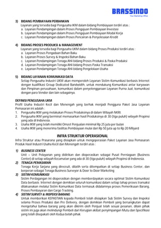 3) BIDANG PEMBIAYAAN PERBANKAN
Layanan yang tersedia bagi Pengusaha IKM dalam bidang Pembiayaan terdiri atas :
a. Layanan Pendampingan dalam Proses Pengajuan Pembiayaan Investasi
b. Layanan Pendampingan dalam Proses Pengajuan Pembiayaan Modal Kerja
c. Layanan Pendampingan dalam Proses Pencairan & Penyelesaian Kredit
4) BIDANG PROSES PRODUKSI & MANAGEMENT
Layanan yang tersedia bagi Pengusaha UKM dalam bidang Proses Produksi terdiri atas :
a. Layanan Proses Pengadaan Bahan Baku
b. Layanan Proses Survey & Inspeksi Bahan Baku
c. Layanan Pendampingan Tenaga Ahli bidang Proses Produksi & Paska Produksi
d. Layanan Pendampingan Tenaga Ahli bidang Proses Paska Transaksi
e. Layanan Pendampingan Tenaga Ahli bidang Pengelolaan Usaha
5) BIDANG LAYANAN KOMUNIKASI DATA
Setiap Pengusaha Industri UKM akan memperoleh Layanan Sistim Komunikasi berbasis Internet
dengan kualifikasi Group Dedicated Bandwidth, untuk mendukung Komunikasi antar karyawan
dan Pimpinan perusahaan, komunikasi dalam penyelenggaraan Layanan Purna Jual, komunikasi
dengan para Vendor dan lain sebagainya.
DEFINISI PENGUSAHA UKM
Profil Usaha Industri Kecil dan Menengah yang berhak menjadi Pengguna Paket Jasa Layanan
Pemasaran ini adalah :
1. Pengusaha IKM yang melakukan Proses Produksinya di dalam Wilayah NKRI.
2. Pengusaha IKM yang berminat memasarkan hasil Produksinya di 30 (tiga puluh) wilayah Propinsi
yang ada di Indonesia.
3. Usaha IKM yang telah memiliki Omzet Penjualan minimal Rp 25 juta per bulan
4. Usaha IKM yang menerima fasilitas Pembiayaan mulai dari Rp 50 juta up to Rp 20 Milyard
INFRA STRUKTUR OPERASIONAL
Infra Struktur atau Prasarana yang disiapkan untuk mengoperasian Paket Layanan Jasa Pemasaran
Produk Hasil Industri Usaha Kecil dan Menengah terdiri atas :
1) BUSINESS CENTER
Unit – Unit Pelayanan yang didirikan dan dioperasikan sebagai Pusat Perniagaan (Business
Center) di setiap wilayah Kecamatan yang ada di 30 (tiga puluh) wilayah Propinsi di Indonesia.
2) TENAGA PEMASARAN
Tenaga Kerja Sarjana yang direcruit, dilatih serta ditempatkan di setiap Business Center, dan
berperan sebagai Tenaga Business Surveyor & Door to Door Marketing
3) SISTIM KOMUNIKASI
Sistim Perdagangan ini dioperasikan dengan memberdayakan secara optimal Sistim Komunikasi
Data berbasis Internet dengan demikian seluruh komunikasi dalam setiap tahap proses transaksi
dilaksanakan melalui Sistim Komunikasi Data termasuk didalamnya proses Pemeriksaan Barang,
Proses Pembayaran dan Cargo Tracking.
4) SISTIM SURVEY & INSPEKSI BARANG
Untuk memberikan KEPASTIAN kepada Pembeli telah disiapkan Sub Sistim Survey dan Inspeksi
selama Proses Produksi dan Pre Delivery, dengan demikian Pembeli yang bersangkutan dapat
mengetahui bahwa barang yang akan dikirim oleh Penjual telah sesuai pesanan, dilain pihak
sistim ini juga akan melindungi Pembeli dari Kerugian akibat penyimpangan Mutu dan Specifikasi
yang telah disepakati oleh Kedua belah pihak
 