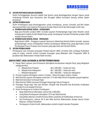 5) SISTIM PERTANGGUNGAN ASURANSI
Sistim Pertanggungan Asuransi adalah Sub System yang diselanggarakan dengan tujuan untuk
melindungi Pembeli atau Konsumen dari Kerugian akibat kerusakan barang selama dalam
perjalanan.
6) SISTIM PEMBIAYAAN
Sistim Pembiayaan yang diselenggarakan untuk mendukung proses transaksi Jual Beli dalam
operasional Paket Jasa Layanan Pemasaran Produk Industri Kecil dan Menengah terdiri atas :
a. PEMBIAYAAN MODAL KERJA – KONSUMEN
Bagi para Reseller produk UKM, tersedia Layanan Pendampingan bagi Calon Reseller untuk
memperoleh Fasilitas Kredit Modal Kerja untuk membiayaai transaksi Pembelian produk UKM
melalui Simtani Online
b. PEMBIAYAAN MODAL KERJA PRODUSEN
Bagi Industri UKM – Pengguna Layanan Outsource Marketing Simtani Online tersedia layanan
pendampingan untuk mendapatkan fasilitas pembiayaan Modal Kerja yang diperlukan untuk
Pembiayaan Proses Produksi atas Pesanan yang diperoleh dari Simtani Online.
7) SISTIM PEMBAYARAN
Pembayaran atas transaksi penjualan Produk Industri UKM, di kelola oleh Lembaga Perbankan
yang di tunjuk, seluruh mutasi transaksi keuangan yang dilakukan oleh Pengusaha UKM di
pusatkan dan dilaksanakan melalui Bank tersebut.
BIAYA PAKET JASA LAYANAN & SISTIM PEMBAYARAN
1) Harga Paket Layanan Jasa Pemasaran ditetapkan berdasarkan wilayah Pasar yang diinginkan
sebagai berikut :
a. Wilayah Kota Propinsi : Rp 2.500.000,- / bulan per kota
b. Wilayah Kota Kabupaten : Rp 1.500.000,- / bulan per kota
c. Wilayah Kabupaten : Rp 1.000.000,- / bulan per Kabupaten
2) Periode Layanan ditetapkan selama 12 bulan + Masa Persiapan selama 3 bulan
3) Nilai Kontrak Layanan ditetapkan mulai dari 15 % dari Nilai Omzet Penjualan yang di inginkan
4) Nilai Kontrak belum termasuk Pajak
5) Nilai Kontrak TIDAK termasuk Potongan Harga bagi Toko & Pengecer
6) Potongan Harga bagi Toko dan Retailer menjadi Hak Brassindo bila Brassindo melakukan
transaksi Eceran kepada End User.
7) Sistim Pembayaran & Fasilitas Pembiayaan :
 Biaya Administrasi dikenakan sebesar Rp 5.000.000,-
 Uang Muka Pembayaran ditetapkan 10 % dari Nilai Kontrak
 Uang Muka dilunasi setelah Promosi Online (website) di Publikasikan di Internet
 Sisa Pembayaran, sebesar 90 % dari Nilai Kontrak dilaksanakan dengan skema Cicilan
Bulanan, melalui Perbankan
 Pembayaran Cicilan Kredit, dilaksanakan setelah terjadi transaksi Penjualan
 