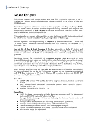 Professional Summary
Page 1
Nelson Enriquez
Multicultural Executive and Business Leader with more than 20 years of experience in the IT,
Strategy and Planning, with specialized Business studies at Stanford (USA), INSEAD (France) and
EGADE (Mexico).
International experience with several projects in other geographies including Asia, Europe, Middle
East and South America, mainly for Business Integration: valuing companies (Due Diligence) and
integrating the operations to CEMEX standards (Merge & Acquisitions), Experience includes retail,
pharma, services and manufacturing industries.
With analytical savvy, problem solving and drive to make the highest possible business impact in all
the initiatives and projects where I participated, and a penchant for Technology.
Personal experience includes participating as a speaker in different international IT events and
Technology vendor’s user conference since 2000 (Microsoft Tech Ed, Gartner, Microstrategy, Tibco,
Informatica, SAP.)
Current CIO of Tier 1 Retail Company @ Mexico, responsible of Global IT Strategy and
transformation projects (Point of Sale, Merchandising, Demand Planning among others), budget
control and optimization (35 MUSD) and maintain the business continuity leverage IT services and
platforms
Experience includes the responsibility of Innovation Manager Role at CEMEX, my main
responsibilities was to sale, engage and implement Innovative Technologies and practices to change
the way in which CEMEX works, operates and serves its customers globally, being recognized by
specialized publications for our achievements (Forrester, Forbes, Huffington post, Gartner,
Technology Review by MIT, Computer World honors program Winner).
Other functions with experience are Enterprise Architect at CEMEX, responsible for Enterprise
Architecture Services (SAP and Non SAP Technologies, corporate function with global accountability)
and CTO Role responsible of IT Security Strategy, IT operations projects and CEMEX SAP
Architecture with global accountability.
Education
 CEMEX CIMP alumni 2008 (CEMEX Executive program at Insead, Stanford and ITESM
EGADE)
 BS in Computer Systems, Universidad Autónoma de La Laguna, Magna Cum Laude, Torreón,
Coahuila, México 1996
 Microsoft Certified Systems Engineer, 1997
Specialties
 Highly developed communication skills for Executive Committees and Top Management
audiences (CEO, CFO, Regional VPs, Corporate VPs)
 Strategic thinking to design solutions and leadership for Business Transformation and
process reengineering.
 Strong analytical skills to understand Technology, Processes and Organizations.
 Strategic, Tactical and Operative IT experience for Business Operations.
 Understand and capitalize the business value of emerging Technologies.
 Leading and developing of high performance, cross-functional & multi-cultural teams
 Virtual Teams design and development
 