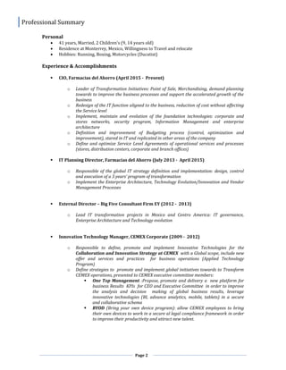 Professional Summary
Page 2
Personal
 41 years, Married, 2 Children’s (9, 14 years old)
 Residence at Monterrey, Mexico, Willingness to Travel and relocate
 Hobbies: Running, Boxing, Motorcycles (Ducatist)
Experience & Accomplishments
 CIO, Farmacias del Ahorro (April 2015 - Present)
o Leader of Transformation Initiatives: Point of Sale, Merchandising, demand planning
towards to improve the business processes and support the accelerated growth of the
business
o Redesign of the IT function aligned to the business, reduction of cost without affecting
the Service level
o Implement, maintain and evolution of the foundation technologies: corporate and
stores networks, security program, Information Management and enterprise
architecture
o Definition and improvement of Budgeting process (control, optimization and
improvement), stared in IT and replicated in other areas of the company
o Define and optimize Service Level Agreements of operational services and processes
(stores, distribution centers, corporate and branch offices)
 IT Planning Director, Farmacias del Ahorro (July 2013 - April 2015)
o Responsible of the global IT strategy definition and implementation: design, control
and execution of a 3 years’ program of transformation
o Implement the Enterprise Architecture, Technology Evolution/Innovation and Vendor
Management Processes
 External Director – Big Five Consultant Firm EY (2012 - 2013)
o Lead IT transformation projects in Mexico and Centro America: IT governance,
Enterprise Architecture and Technology evolution
 Innovation Technology Manager, CEMEX Corporate (2009 - 2012)
o Responsible to define, promote and implement Innovative Technologies for the
Collaboration and Innovation Strategy at CEMEX with a Global scope, include new
offer and services and practices for business operations (Applied Technology
Program)
o Define strategies to promote and implement global initiatives towards to Transform
CEMEX operations, presented to CEMEX executive committee members:
 One Top Management :Propose, promote and delivery a new platform for
business Results KPIs for CEO and Executive Committee in order to improve
the analysis and decision making of global business results, leverage
innovative technologies (BI, advance analytics, mobile, tablets) in a secure
and collaborative schema
 BYOD (Bring your own device program): allow CEMEX employees to bring
their own devices to work in a secure al legal compliance framework in order
to improve their productivity and attract new talent.
 