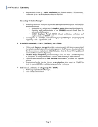 Professional Summary
Page 4
o Responsible of a team of 7 senior consultants plus extended network (100 resources),
responsible of an 8 MUSD budget Portfolio during 2008
Technology Evolution Manager
o Technology Evolution Manager, responsible of bring new technologies to the Company
with business value:
 Responsible of e-selling first e-commerce portal (Mexico and South America)
 Definition and implementation of the CEMEXID concept (Single Sign On
schema for all IT services,
 CEMEX Employee Portal (CEMEX Plaza) architecture definition and
implementation for 20,000+ users
o Due Diligence IT Leader for Korea (Dolphin project) and Malaysia (Snapper project)
supporting CEMEX Expansion in ASIA
 E-Business Consultant, CEMTEC / NEORIS (1998 – 2001)
o CX Networks Business startup (Neoris) in conjunction with BCG, direct responsible of
the valuation and selection of Acquired Companies in the IT services domain, including
Dot Com companies evaluation in USA, Middle East (Israel) , Europe (Portugal, Spain)
and South America(Brazil, Argentina)
o PMI(Post Merge Integration) team member for Solid and Rizal Cement Companies
at Philippines, including Due Diligence Phase in the IT domain for both companies
o Definition and construction of First Intranet site at CEMEX for travel and expenses
process
o Responsible of define the first Internet professional services branch at CEMTEC in
order to support CEMEX e-enabled strategy and other customers
 Universidad Autónoma de la Laguna (1995 – 1997)
o Technology Infrastructure Manager.
o Data Center Administrator
 