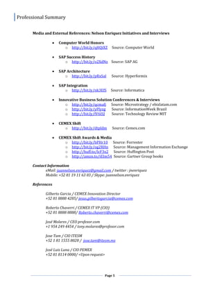 Professional Summary
Page 5
Media and External References: Nelson Enriquez Initiatives and Interviews
 Computer World Honors
o http://bit.ly/qHQiXZ Source: Computer World
 SAP Success History
o http://bit.ly/o2XdNz Source: SAP AG
 SAP Architecture
o http://bit.ly/pRxSaI Source: Hyperformix
 SAP Integration
o http://bit.ly/nk3EfS Source: Informatica
 Innovative Business Solution Conferences & Interviews
o http://bit.ly/qcmafj Source: Microstrategy / ebizlatam.com
o http://bit.ly/yPlyzg Source: InformationWeek Brazil
o http://bit.ly/fV6ISJ Source: Technology Review MIT
 CEMEX Shift
o http://bit.ly/dtpldm Source: Cemex.com
 CEMEX Shift Awards & Media
o http://bit.ly/bPHr10 Source: Forrester
o http://bit.ly/og2RHn Source: Management Information Exchange
o http://huff.to/lcF3x2 Source: Huffington Post
o http://amzn.to/iEIm54 Source: Gartner Group books
Contact Information
eMail: juannelson.enriquez@gmail.com / twitter : jnenriquez
Mobile: +52 81 19 11 63 03 / Skype: juannelson.enriquez
References
Gilberto Garcia / CEMEX Innovation Director
+52 81 8888 4285/ jesus.gilbertogarcia@cemex.com
Roberto Chaverri / CEMEX IT VP (CIO)
+52 81 8888 8888/ Roberto.chaverri@cemex.com
José Molares / CEO profexor.com
+1 954 249 4454 / tony.molares@profexor.com
Jose Tam / CIO ITESM
+52 1 81 1555 8028 / jose.tam@itesm.mx
José Luis Luna / CIO PEMEX
+52 81 8114 0000/ <Upon request>
 