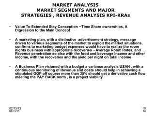 MARKET ANALYSIS
                MARKET SEGMENTS AND MAJOR
           STRATEGIES , REVENUE ANALYSIS KPI-KRAs

•   Value To Extended Stay Conception –Time Share ownerships, A
    Digression to the Main Concept

•   A marketing plan, with a distinctive advertisement strategy, message
    driven to various segments of the market to exploit the market situations,
    confirms to marketing budget expenses would have to realize the room
    nights business with appropriate recoveries –Average Room Rates, and
    Revenue penetration so also with the food and beverage income and other
    income, with the recoveries and the yield per night on total income

•   A Business Plan visioned with a budget a variance analysis USAH , with a
    continuous monitoring of Revenue and costs should help in achieving a
    stipulated GOP off course more than 35% should get a derivative cash flow
    meeting the PAY BACK norm , is a project viability




02/15/13                                                                    10
02/15/13                                                                    10
 