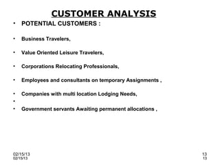 CUSTOMER ANALYSIS
•   POTENTIAL CUSTOMERS :

•   Business Travelers,

•   Value Oriented Leisure Travelers,

•   Corporations Relocating Professionals,

•   Employees and consultants on temporary Assignments ,

•   Companies with multi location Lodging Needs,
•
•   Government servants Awaiting permanent allocations ,




02/15/13                                                   13
02/15/13                                                   13
 