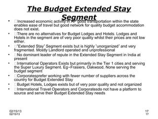 The Budget Extended Stay
•
                             Segment
    Increased economic activity in AP good transportation within the state
    enables ease of travel but good network for quality budget accommodation
    does not exist.
•   There are no alternatives for Budget Lodges and Hotels. Lodges and
    Hotels in the segment are of very poor quality whilst their prices are not low
    either.
•   ‘Extended Stay’ Segment exists but is highly ‘unorganized’ and very
    fragmented. Mostly Landlord operated and unprofessional
•   No dominant leader of repute in the Extended Stay Segment in India at
    present
•   International Operators Exists but primarily in the Tier 1 cities and serving
    the Super Luxury Segment. Eg–Frasiers, Oakwood. None serving the
    budget segment
•   Corporatesprefer working with fewer number of suppliers across the
    country for Budget Extended Stay
•   Budget Hotels, Lodges exists but of very poor quality and not organized
•   International Travel Operators and Corporatesdo not have a platform to
    source and serve their Budget Extended Stay needs



02/15/13                                                                             17
02/15/13                                                                             17
 